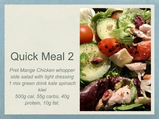 Quick Meal 2
Pret Mange Chicken whopper
side salad with light dressing
1 mix green drink kale spinach
kiwi
500g cal, 55g carbs, 40g
protein, 10g fat.
 