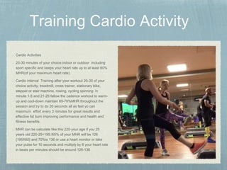 Cardio Activities
20-30 minutes of your choice indoor or outdoor including
sport specific and keeps your heart rate up to at least 60%
MHR(of your maximum heart rate).
Cardio interval Training after your workout 25-30 of your
choice activity, treadmill, cross trainer, stationary bike,
stepper or stair machine, rowing, cycling spinning in
minute 1-5 and 21-25 fallow the cadence workout to warm-
up and cool-down maintain 65-70%MHR throughout the
session and try to do 20 seconds all as fast yo can
maximum effort every 3 minutes for great results and
effective fat burn improving performance and health and
fitness benefits.
MHR can be calculate like this 220-your age if you 25
years old 220-25=195:/65% of your MHR will be 126
{195X65} and 70%is 136 or use a heart monitor or take
your pulse for 10 seconds and multiply by 6 your heart rate
in beats per minutes should be around 126-136
 