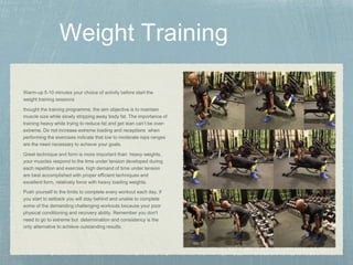 Warm-up 5-10 minutes your choice of activity before start the
weight training sessions
thought the training programme, the aim objective is to maintain
muscle size while slowly stripping away body fat. The importance of
training heavy while trying to reduce fat and get lean can’t be over-
extreme. Do not increase extreme loading and receptions when
performing the exercises indicate that low to moderate reps ranges
are the need necessary to achieve your goals.
Great technique and form is more important than heavy weights,
your muscles respond to the time under tension developed during
each repetition and exercise, high demand of time under tension
are best accomplished with proper efficient techniques and
excellent form, relatively force with heavy loading weights.
Push yourself to the limits to complete every workout each day, if
you start to setback you will stay behind and unable to complete
some of the demanding challenging workouts because your poor
physical conditioning and recovery ability. Remember you don't
need to go to extreme but determination and consistency is the
only alternative to achieve outstanding results.
 