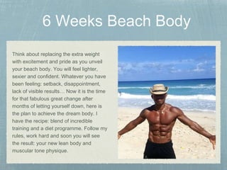 Think about replacing the extra weight
with excitement and pride as you unveil
your beach body. You will feel lighter,
sexier and confident. Whatever you have
been feeling: setback, disappointment,
lack of visible results… Now it is the time
for that fabulous great change after
months of letting yourself down, here is
the plan to achieve the dream body. I
have the recipe: blend of incredible
training and a diet programme. Follow my
rules, work hard and soon you will see
the result: your new lean body and
muscular tone physique.
 