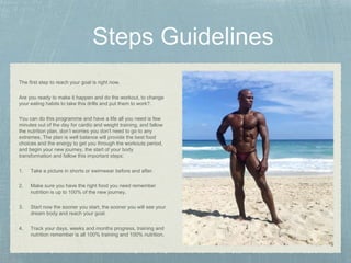The first step to reach your goal is right now.
Are you ready to make it happen and do the workout, to change
your eating habits to take this drills and put them to work?.
You can do this programme and have a life all you need is few
minutes out of the day for cardio and weight training, and fallow
the nutrition plan, don’t worries you don't need to go to any
extremes, The plan is well balance will provide the best food
choices and the energy to get you through the workouts period,
and begin your new journey, the start of your body
transformation and fallow this important steps:
1. Take a picture in shorts or swimwear before and after.
2. Make sure you have the right food you need remember
nutrition is up to 100% of the new journey.
3. Start now the sooner you start, the sooner you will see your
dream body and reach your goal.
4. Track your days, weeks and months progress, training and
nutrition remember is all 100% training and 100% nutrition.
 