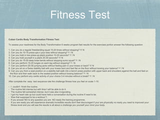 Cuban Cardio Body Transformation Fitness Test:
To assess your readiness for the Body Transformation 6 weeks program fast results for the exercises portion answer the following question
1. Can you do a regular freestanding squat 15-20 times without stopping? Y/ N
2. Can you do 10-15 press-ups n your toes without stopping? Y / N
3. Can you hold in low press-up plank position 10-20 seconds? Y / N
4. Can you hold yourself in a plank 20-30 seconds? Y/ N
5. Can you do 15-20 deep knee bends without stopping sumo squat? Y / N
6. Can you perform 15-20 lunges on each leg without stopping? Y / N
7. Can you perform 20-30 jumping jacks without feeling pain in your knees or back? Y/ N
8. Can you sit on a Swiss stability ball with your knees bent and feet flat on the floor without loosing your balance? Y / N
9. Can you you from a seat position on a stability ball walk into a bench press position with upper back and shoulders against the ball and feet on
the floor and then walk back to the seated position without loosing balance? Y / N
10. Can you perform any cardio activity of your choice 3-4 minutes without a break? Y / N
After complete the easy test sequence rate the challenge fitness how you feel on scale 1-10:
• I couldn't finish the routine.
• The routine felt intense but with time I will be able to do it.
• The routine felt somewhat intense .but it was also invigorating.
• I got my heart rate up but could have held a conversation during the routine if need to be.
• Was that supposed to be a workout ?.
• If you answer NO to any question you are NO ready the training programme.
• If you are ready you will experience dramatic incredible results don't feel discouraged if your are physically no ready you need to improved your
fitness level and you will see the results is all about a challenge you yourself your mind your body.
 