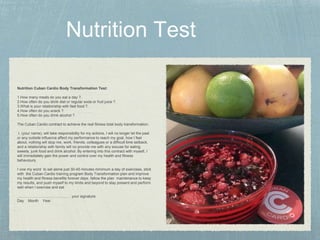 Nutrition Cuban Cardio Body Transformation Test:
1.How many meals do you eat a day ?.
2.How often do you drink diet or regular soda or fruit juice ?.
3.What is your relationship with fast food ?.
4.How often do you snack ?.
5.How often do you drink alcohol ?.
The Cuban Cardio contract to achieve the real fitness total body transformation:
I, (your name), will take responsibility for my actions, I will no longer let the past
or any outside influence affect my performance to reach my goal, how I feel
about, nothing will stop me, work, friends, colleagues or a difficult time setback,
and a relationship with family will no provide me with any excuse for eating
sweets, junk food and drink alcohol. By entering into this contract with myself, I
will immediately gain the power and control over my health and fitness
behaviours.
I vow my word to set alone just 30-45 minutes minimum a day of exercises, stick
with the Cuban Cardio training program Body Transformation plan and improve
my health and fitness benefits forever days. fallow the plan maintenance to keep
my results, and push myself to my limits and beyond to stay present and perform
well when I exercise and eat
……………………………………. your signature
Day Month Year .
 
