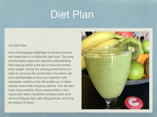 The Diet Plan:
One of the biggest challenges to achieve the lean
and toned look is to follow the right food. The body
transformation approach requires understanding
that keeping active is the key to drop the excess
body weight. During the training period there is a
need to consume the combination of proteins, fat
and carbohydrates to fuel your organism with
necessary nutritions that will enable you to retain
muscle mass while dropping calories. You will also
need more proteins. Some people follow a low
calorie-diet with a moderate complex-carbs level
around 250g per day, with 250g proteins, and 0.5g
fat eating 5-8 times.
 