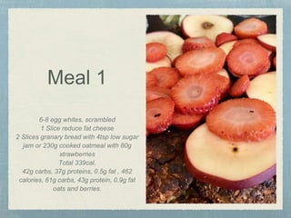 Meal 1
6-8 egg whites, scrambled
1 Slice reduce fat cheese
2 Slices granary bread with 4tsp low sugar
jam or 230g cooked oatmeal with 80g
strawberries
Total 339cal.
42g carbs, 37g proteins, 0.5g fat , 462
calories, 61g carbs, 43g protein, 0.9g fat
oats and berries.
 