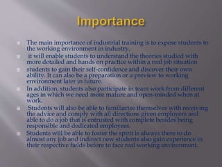 The main importance of industrial training is to expose students to
the working environment in industry.
 it will enable students to understand the theories studied with
more detailed and hands on practice within a real job situation
 students to gain their self-confidence and discover their own
ability. It can also be a preparation or a preview to working
environment later in future.
 In addition, students also participate in team work from different
ages in which we need more mature and open-minded when at
work.
 Students will also be able to familiarize themselves with receiving
the advice and comply with all directions given employers and
able to do a job that is entrusted with complete besides being
responsible and dedicated employees.
 Students will be able to foster the spirit is always there to do
almost any job and indirect new students also gain experience in
their respective fields before to face real working environment.
 