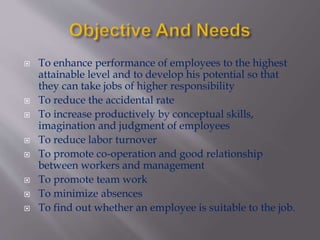  To enhance performance of employees to the highest
attainable level and to develop his potential so that
they can take jobs of higher responsibility
 To reduce the accidental rate
 To increase productively by conceptual skills,
imagination and judgment of employees
 To reduce labor turnover
 To promote co-operation and good relationship
between workers and management
 To promote team work
 To minimize absences
 To find out whether an employee is suitable to the job.
 