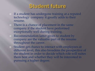  If a student has undergone training at a reputed
technology company it greatly adds to their
resume.
 There is a chance of placement in the same
company if the student have performed
exceptionally well during training.
 Recommendation latter given to student by
company are the valuable part of the resume
throughout the career.
 Student get chance to interact with employees at
different level, this also broadens the prospective of
the student in order to decide which role will suites
them best and whether they will be interested in
pursuing a higher degree.
 
