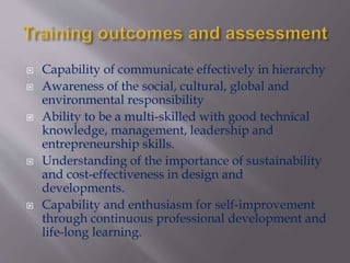  Capability of communicate effectively in hierarchy
 Awareness of the social, cultural, global and
environmental responsibility
 Ability to be a multi-skilled with good technical
knowledge, management, leadership and
entrepreneurship skills.
 Understanding of the importance of sustainability
and cost-effectiveness in design and
developments.
 Capability and enthusiasm for self-improvement
through continuous professional development and
life-long learning.
 