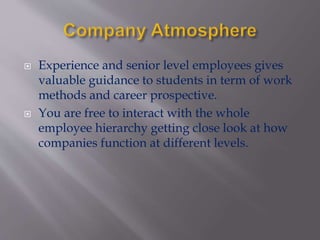  Experience and senior level employees gives
valuable guidance to students in term of work
methods and career prospective.
 You are free to interact with the whole
employee hierarchy getting close look at how
companies function at different levels.
 