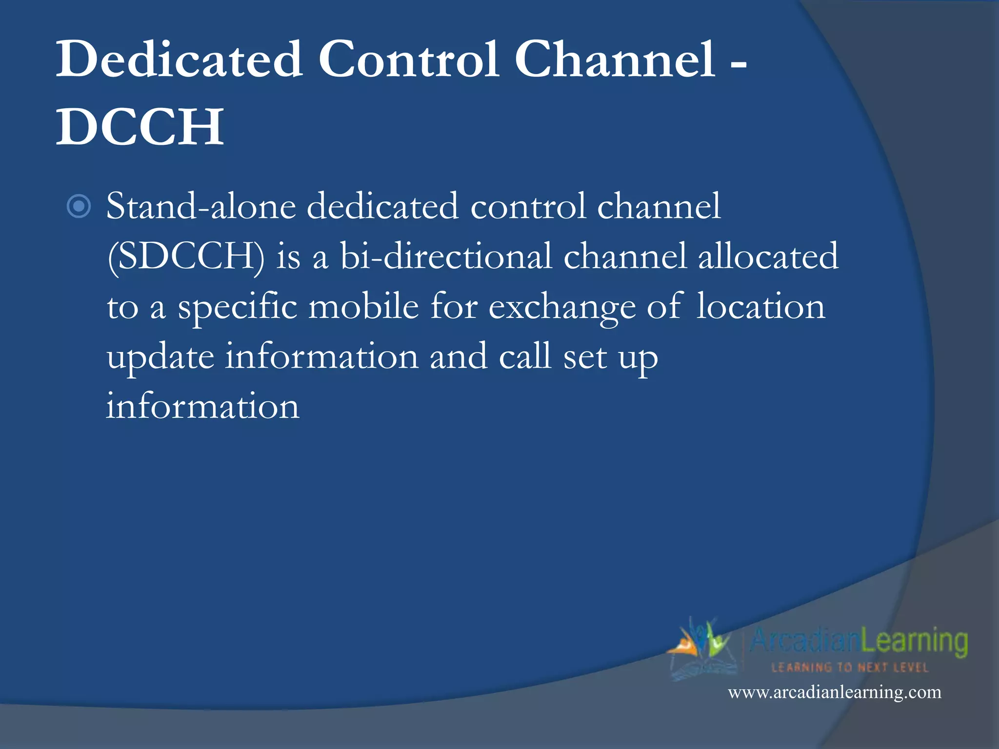 Dedicated Control Channel -
DCCH
 Stand-alone dedicated control channel
(SDCCH) is a bi-directional channel allocated
to a specific mobile for exchange of location
update information and call set up
information
www.arcadianlearning.com
 