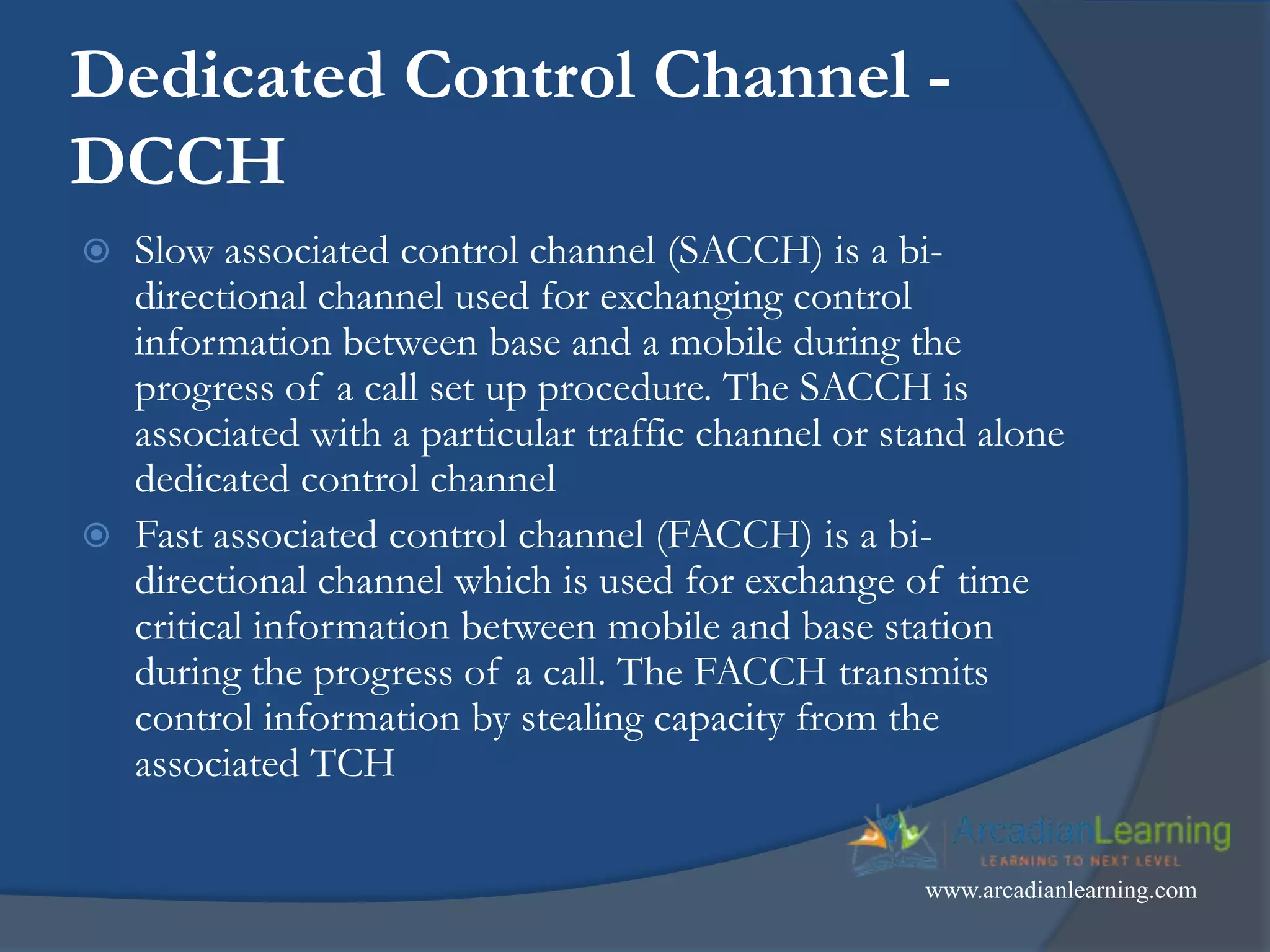 Dedicated Control Channel -
DCCH
 Slow associated control channel (SACCH) is a bi-
directional channel used for exchanging control
information between base and a mobile during the
progress of a call set up procedure. The SACCH is
associated with a particular traffic channel or stand alone
dedicated control channel
 Fast associated control channel (FACCH) is a bi-
directional channel which is used for exchange of time
critical information between mobile and base station
during the progress of a call. The FACCH transmits
control information by stealing capacity from the
associated TCH
www.arcadianlearning.com
 