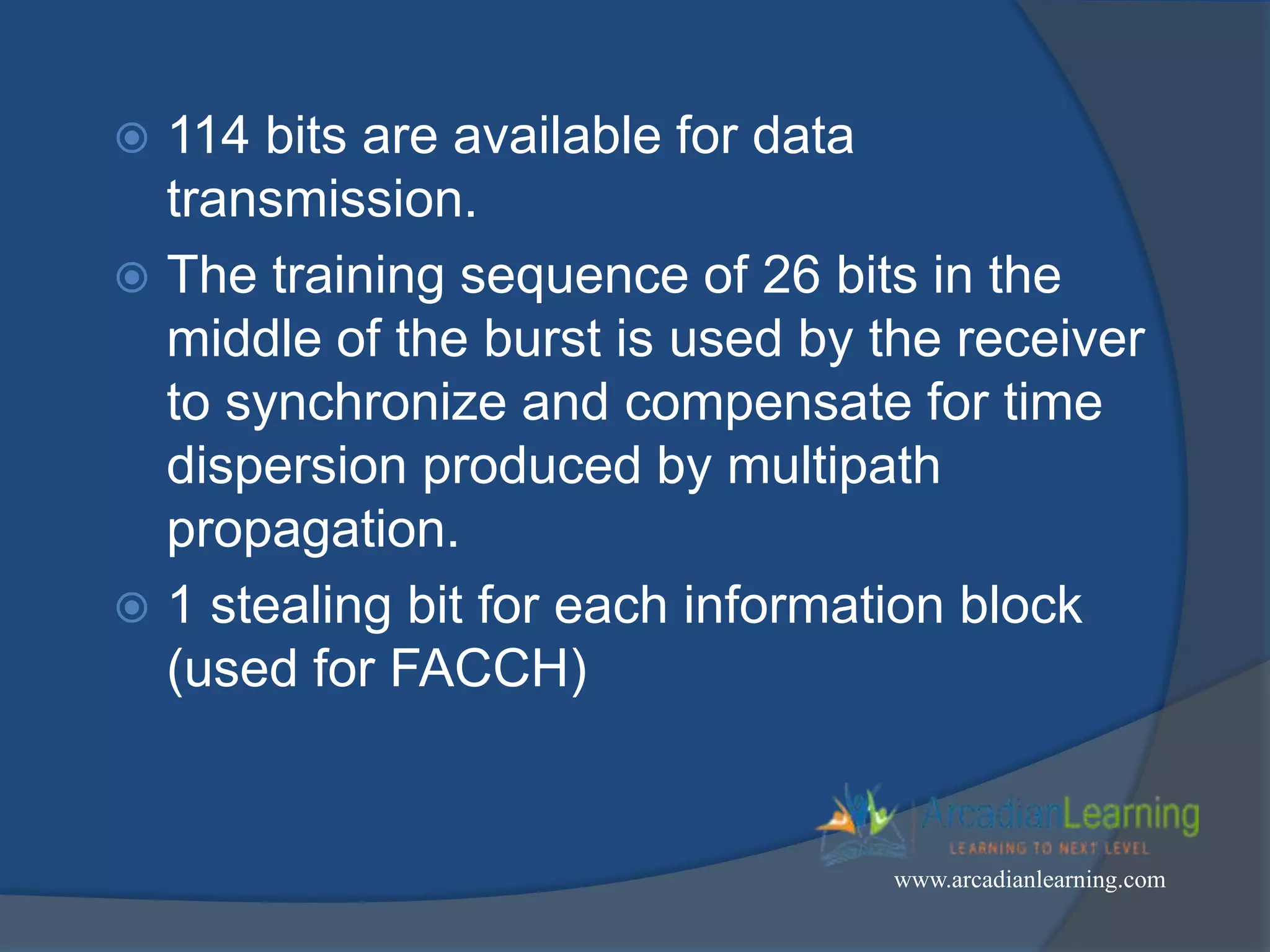  114 bits are available for data
transmission.
 The training sequence of 26 bits in the
middle of the burst is used by the receiver
to synchronize and compensate for time
dispersion produced by multipath
propagation.
 1 stealing bit for each information block
(used for FACCH)
www.arcadianlearning.com
 