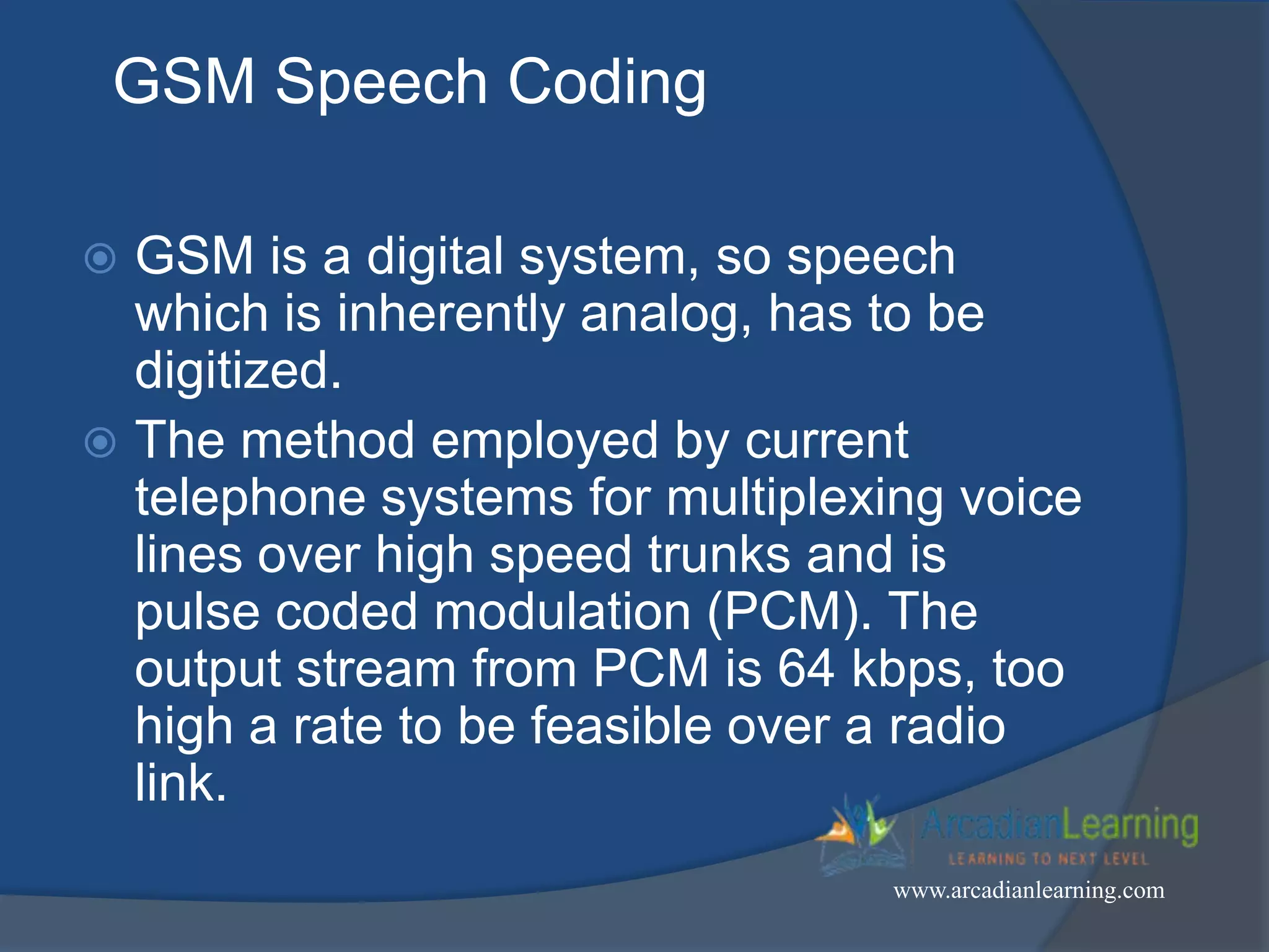 GSM Speech Coding
 GSM is a digital system, so speech
which is inherently analog, has to be
digitized.
 The method employed by current
telephone systems for multiplexing voice
lines over high speed trunks and is
pulse coded modulation (PCM). The
output stream from PCM is 64 kbps, too
high a rate to be feasible over a radio
link.
www.arcadianlearning.com
 