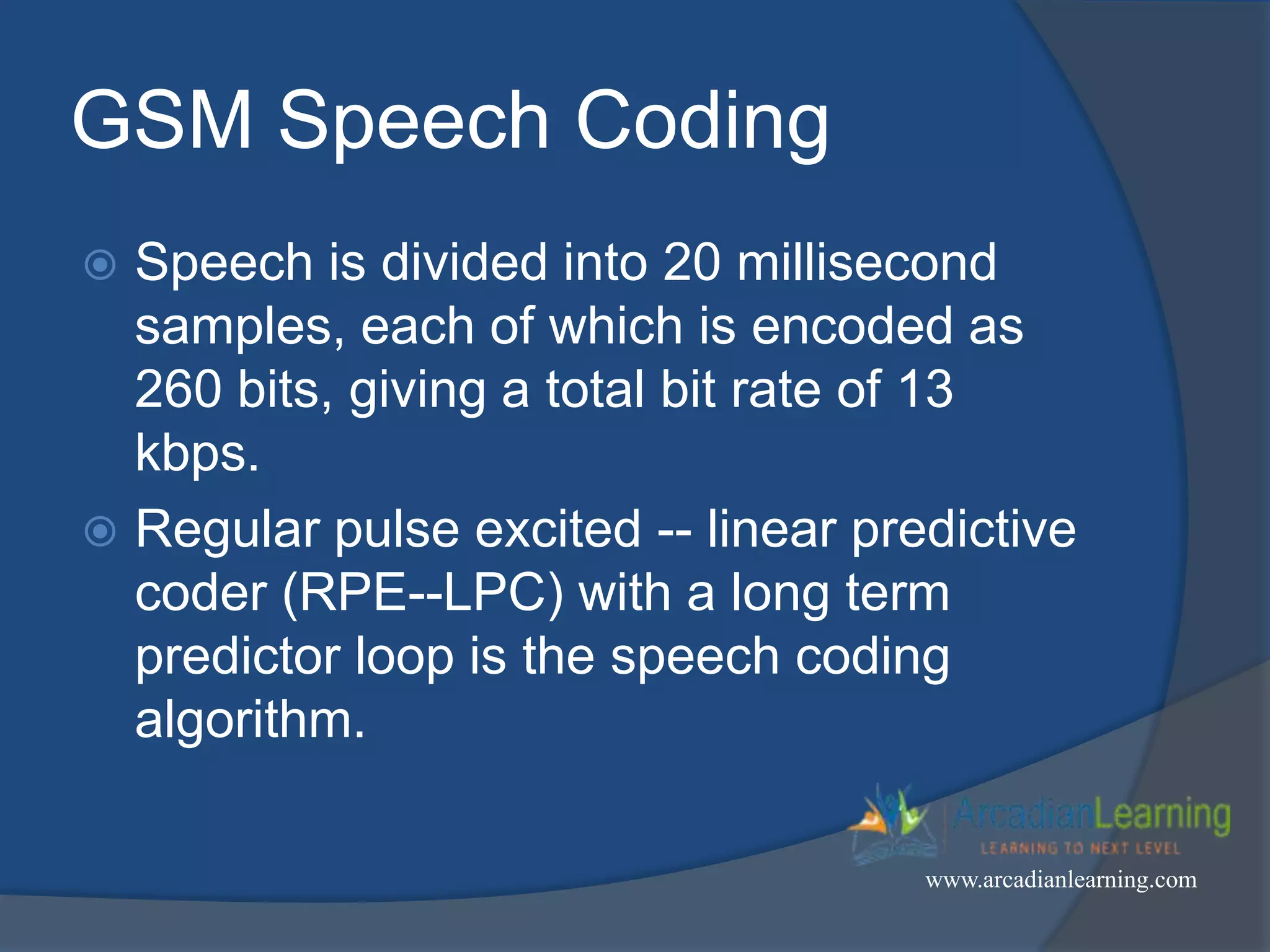GSM Speech Coding
 Speech is divided into 20 millisecond
samples, each of which is encoded as
260 bits, giving a total bit rate of 13
kbps.
 Regular pulse excited -- linear predictive
coder (RPE--LPC) with a long term
predictor loop is the speech coding
algorithm.
www.arcadianlearning.com
 