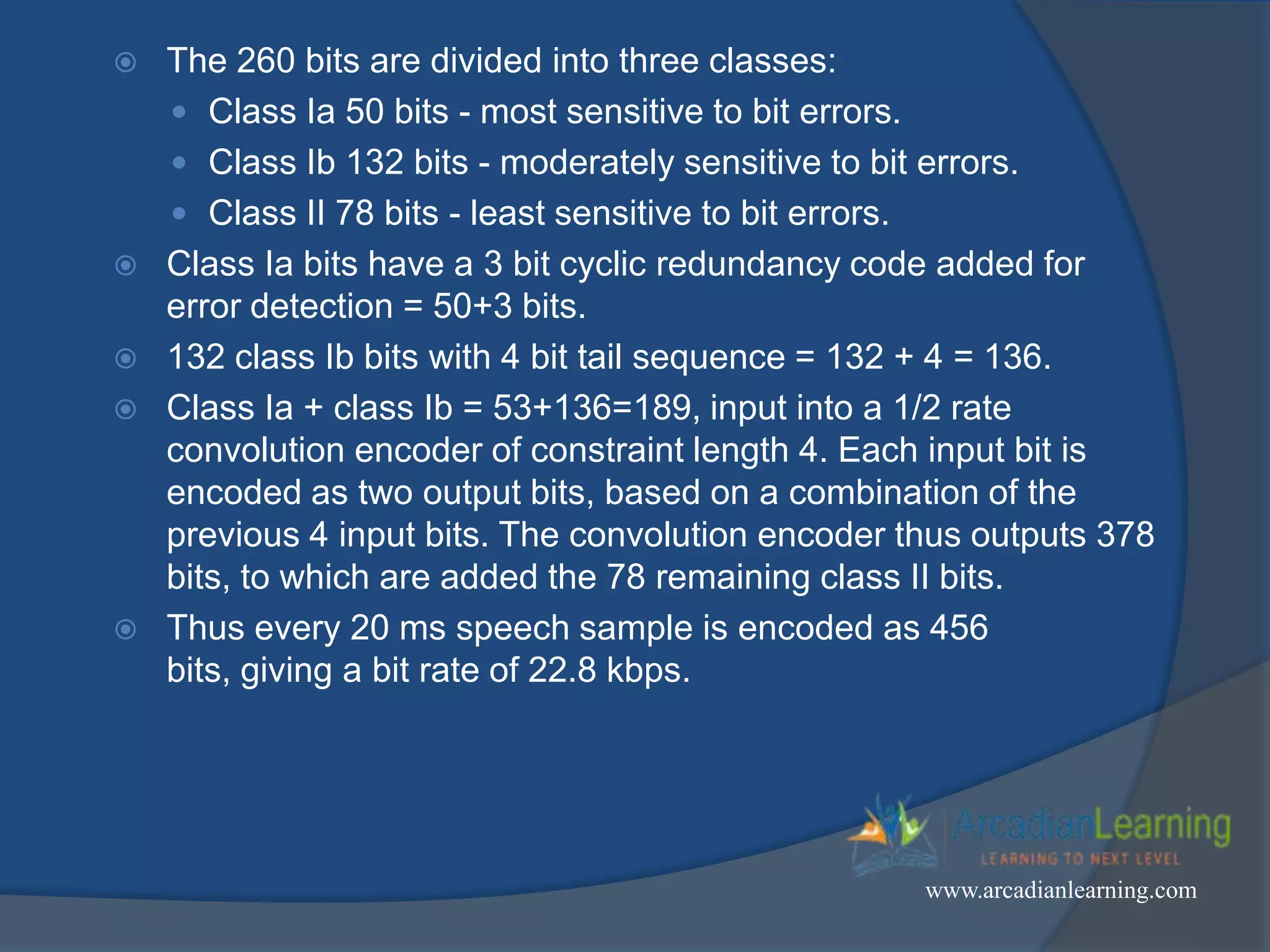  The 260 bits are divided into three classes:
 Class Ia 50 bits - most sensitive to bit errors.
 Class Ib 132 bits - moderately sensitive to bit errors.
 Class II 78 bits - least sensitive to bit errors.
 Class Ia bits have a 3 bit cyclic redundancy code added for
error detection = 50+3 bits.
 132 class Ib bits with 4 bit tail sequence = 132 + 4 = 136.
 Class Ia + class Ib = 53+136=189, input into a 1/2 rate
convolution encoder of constraint length 4. Each input bit is
encoded as two output bits, based on a combination of the
previous 4 input bits. The convolution encoder thus outputs 378
bits, to which are added the 78 remaining class II bits.
 Thus every 20 ms speech sample is encoded as 456
bits, giving a bit rate of 22.8 kbps.
www.arcadianlearning.com
 