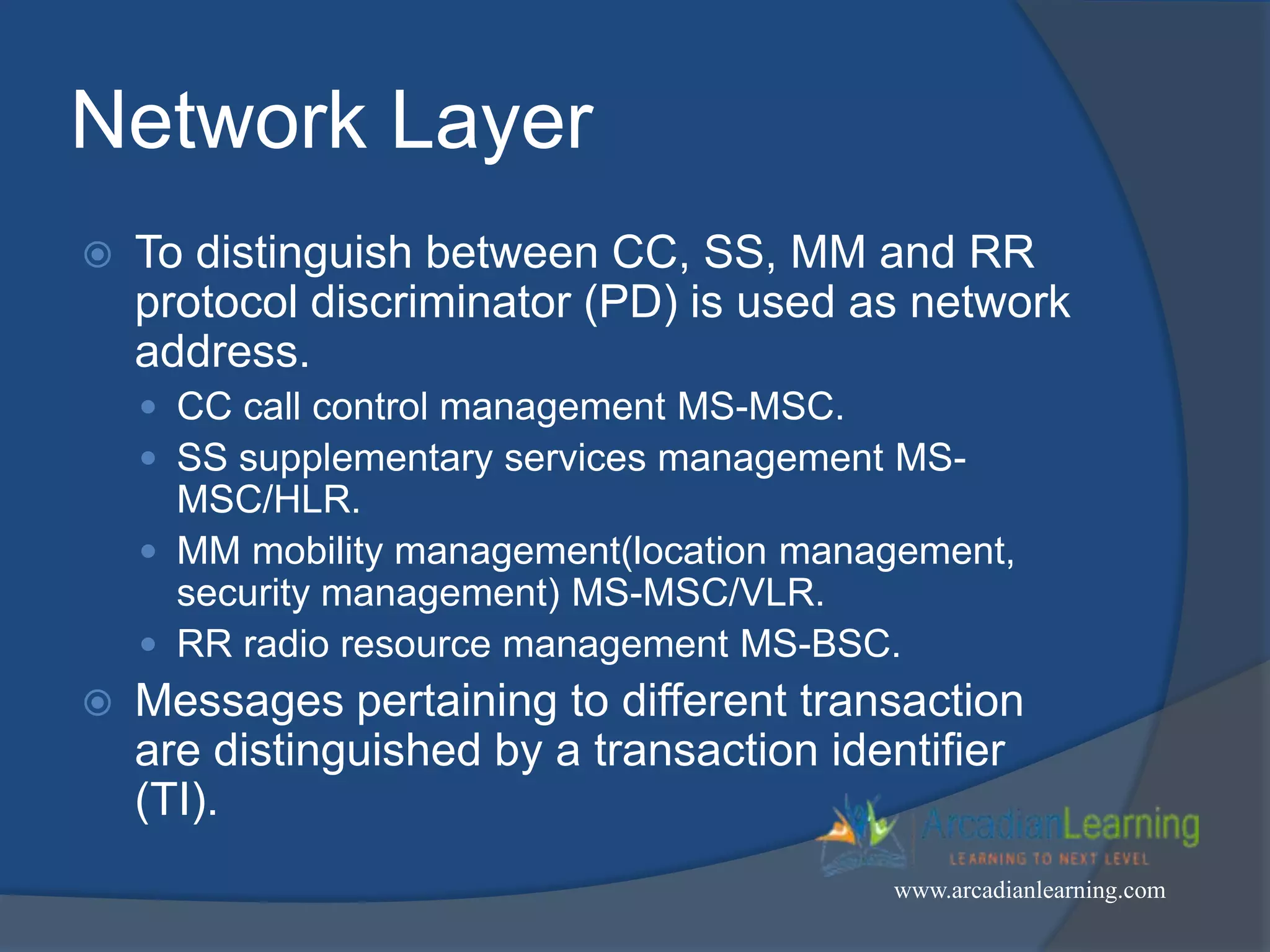 Network Layer
 To distinguish between CC, SS, MM and RR
protocol discriminator (PD) is used as network
address.
 CC call control management MS-MSC.
 SS supplementary services management MS-
MSC/HLR.
 MM mobility management(location management,
security management) MS-MSC/VLR.
 RR radio resource management MS-BSC.
 Messages pertaining to different transaction
are distinguished by a transaction identifier
(TI).
www.arcadianlearning.com
 