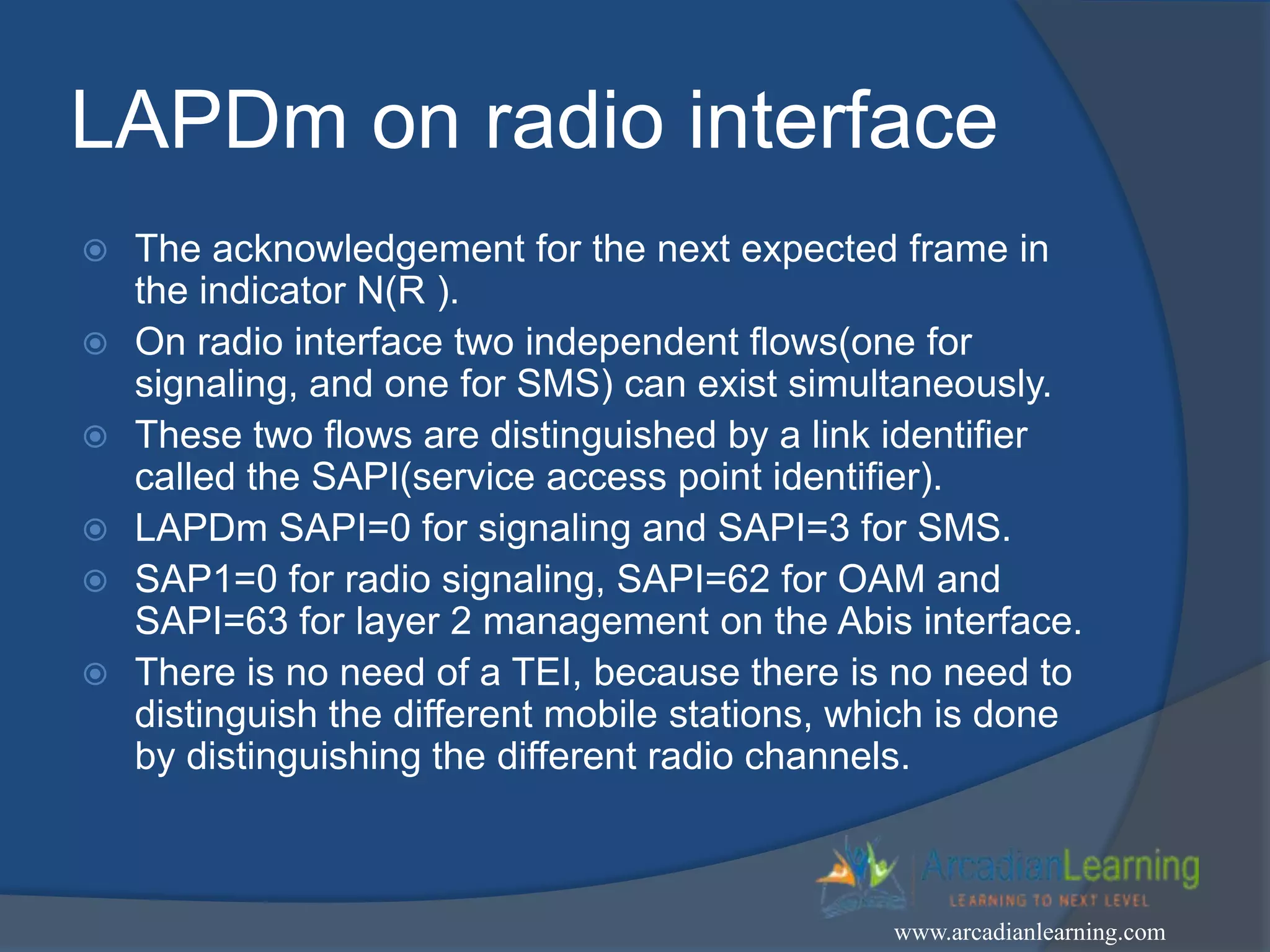 LAPDm on radio interface
 The acknowledgement for the next expected frame in
the indicator N(R ).
 On radio interface two independent flows(one for
signaling, and one for SMS) can exist simultaneously.
 These two flows are distinguished by a link identifier
called the SAPI(service access point identifier).
 LAPDm SAPI=0 for signaling and SAPI=3 for SMS.
 SAP1=0 for radio signaling, SAPI=62 for OAM and
SAPI=63 for layer 2 management on the Abis interface.
 There is no need of a TEI, because there is no need to
distinguish the different mobile stations, which is done
by distinguishing the different radio channels.
www.arcadianlearning.com
 