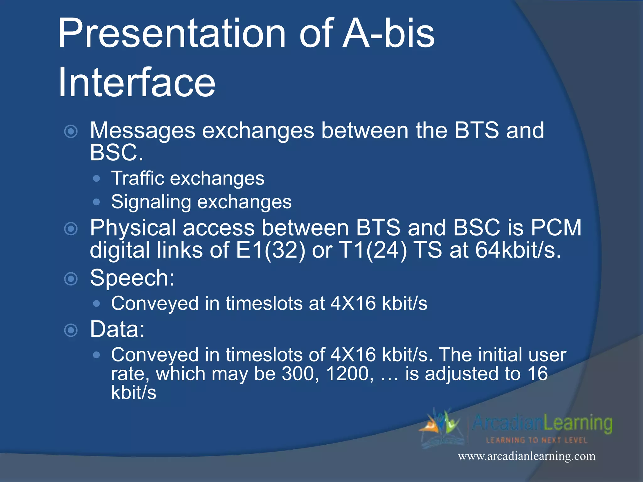 Presentation of A-bis
Interface
 Messages exchanges between the BTS and
BSC.
 Traffic exchanges
 Signaling exchanges
 Physical access between BTS and BSC is PCM
digital links of E1(32) or T1(24) TS at 64kbit/s.
 Speech:
 Conveyed in timeslots at 4X16 kbit/s
 Data:
 Conveyed in timeslots of 4X16 kbit/s. The initial user
rate, which may be 300, 1200, … is adjusted to 16
kbit/s
www.arcadianlearning.com
 