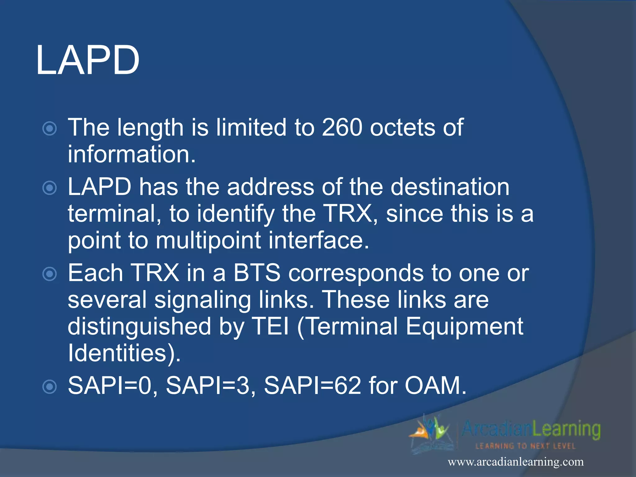 LAPD
 The length is limited to 260 octets of
information.
 LAPD has the address of the destination
terminal, to identify the TRX, since this is a
point to multipoint interface.
 Each TRX in a BTS corresponds to one or
several signaling links. These links are
distinguished by TEI (Terminal Equipment
Identities).
 SAPI=0, SAPI=3, SAPI=62 for OAM.
www.arcadianlearning.com
 