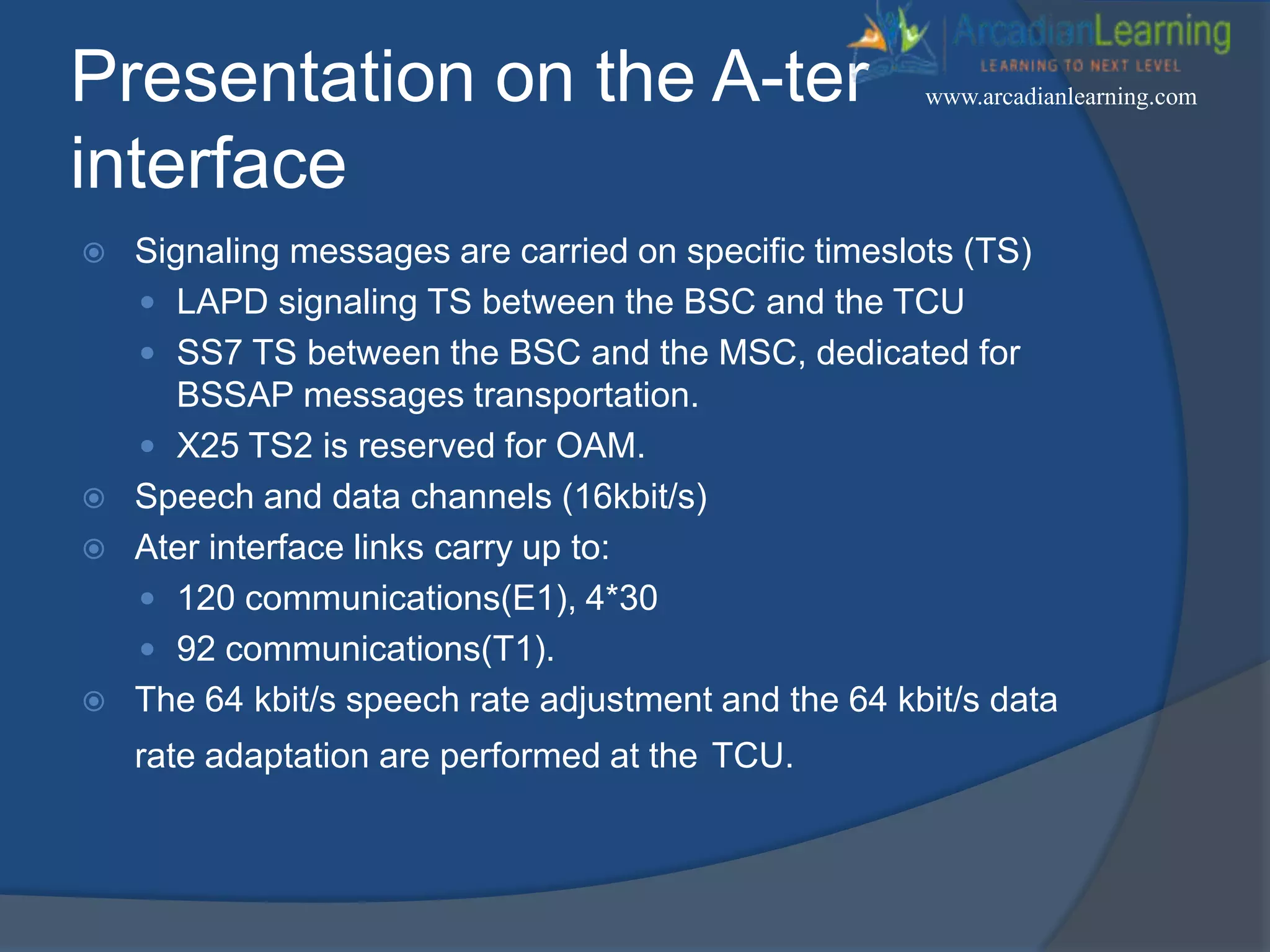 Presentation on the A-ter
interface
 Signaling messages are carried on specific timeslots (TS)
 LAPD signaling TS between the BSC and the TCU
 SS7 TS between the BSC and the MSC, dedicated for
BSSAP messages transportation.
 X25 TS2 is reserved for OAM.
 Speech and data channels (16kbit/s)
 Ater interface links carry up to:
 120 communications(E1), 4*30
 92 communications(T1).
 The 64 kbit/s speech rate adjustment and the 64 kbit/s data
rate adaptation are performed at the TCU.
www.arcadianlearning.com
 