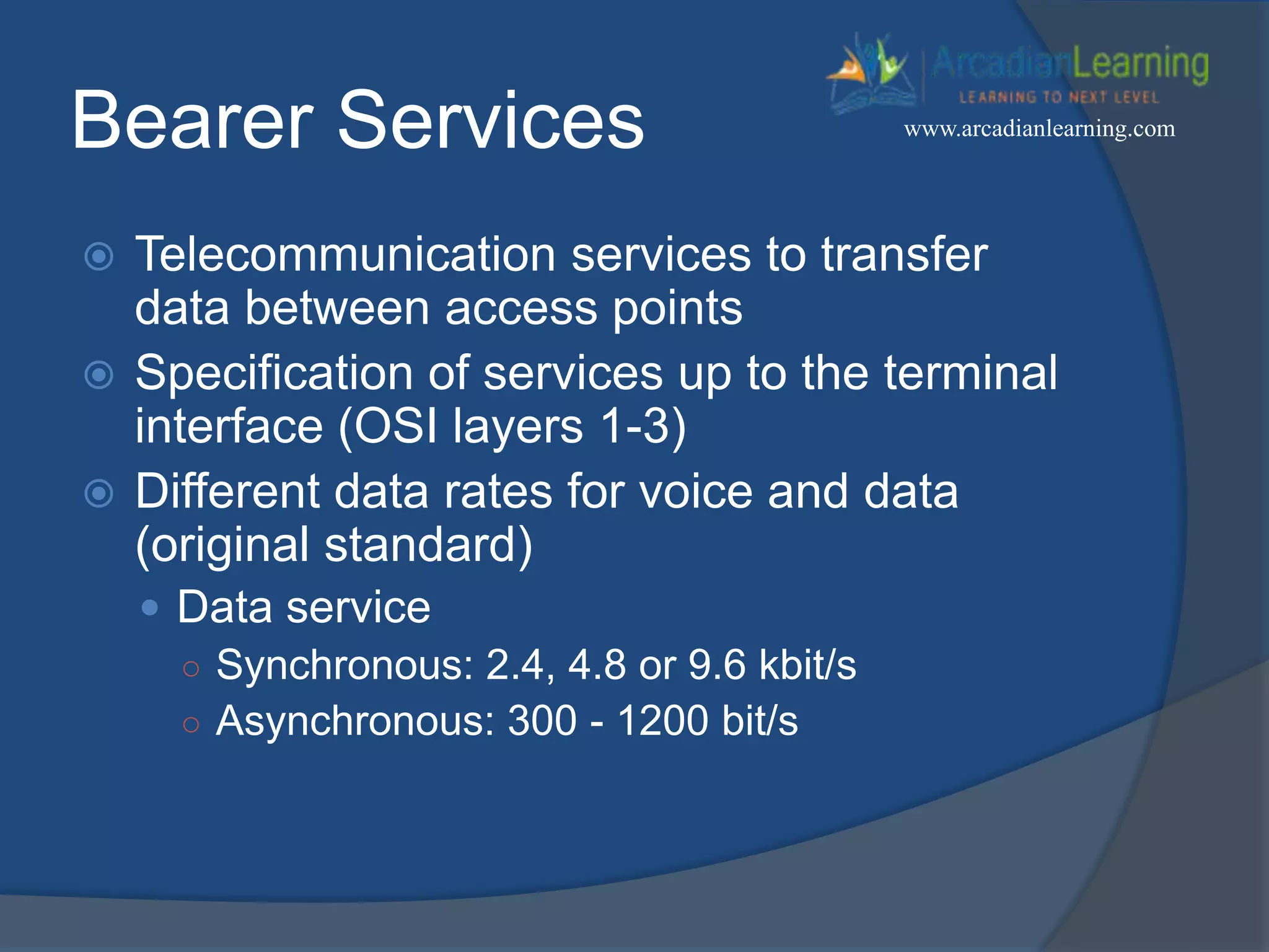 Bearer Services
 Telecommunication services to transfer
data between access points
 Specification of services up to the terminal
interface (OSI layers 1-3)
 Different data rates for voice and data
(original standard)
 Data service
○ Synchronous: 2.4, 4.8 or 9.6 kbit/s
○ Asynchronous: 300 - 1200 bit/s
www.arcadianlearning.com
 