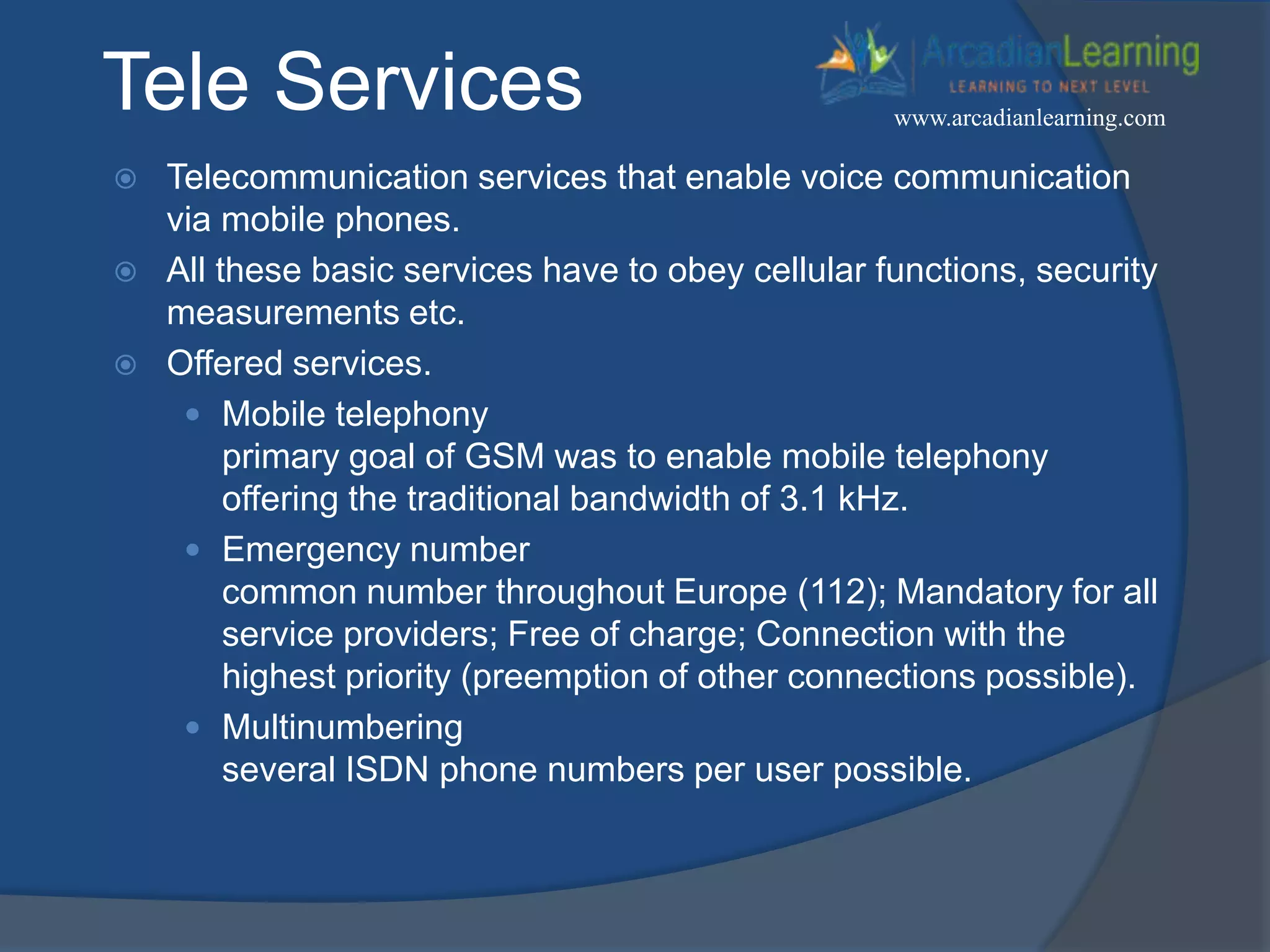 Tele Services
 Telecommunication services that enable voice communication
via mobile phones.
 All these basic services have to obey cellular functions, security
measurements etc.
 Offered services.
 Mobile telephony
primary goal of GSM was to enable mobile telephony
offering the traditional bandwidth of 3.1 kHz.
 Emergency number
common number throughout Europe (112); Mandatory for all
service providers; Free of charge; Connection with the
highest priority (preemption of other connections possible).
 Multinumbering
several ISDN phone numbers per user possible.
www.arcadianlearning.com
 