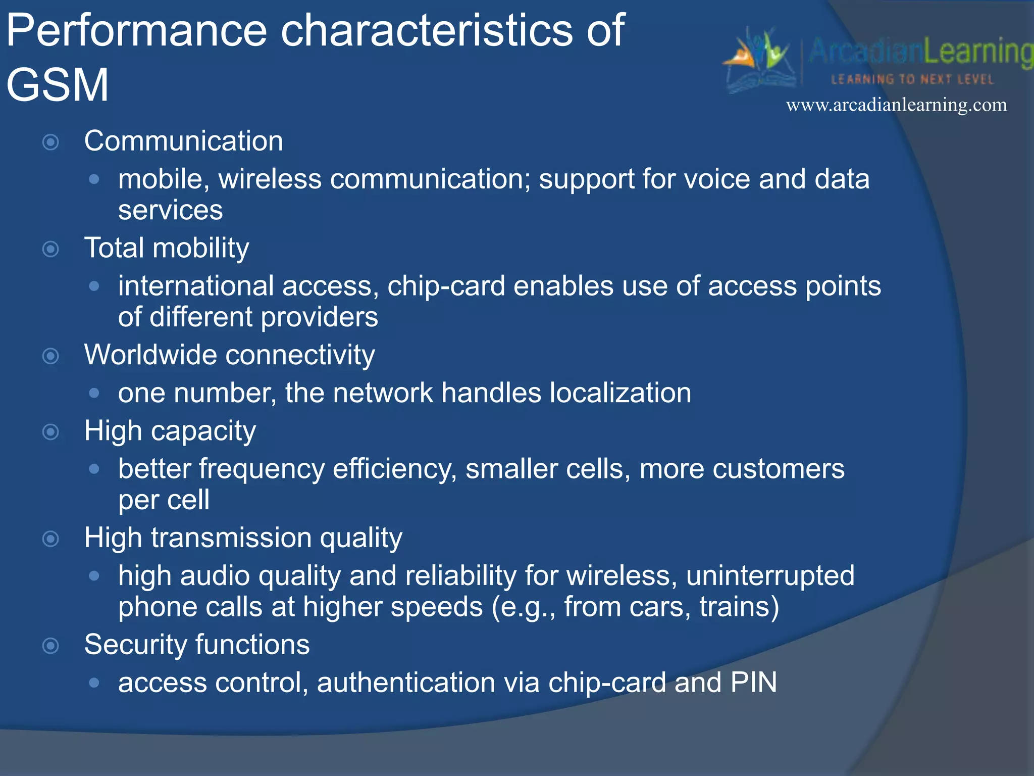 Performance characteristics of
GSM
 Communication
 mobile, wireless communication; support for voice and data
services
 Total mobility
 international access, chip-card enables use of access points
of different providers
 Worldwide connectivity
 one number, the network handles localization
 High capacity
 better frequency efficiency, smaller cells, more customers
per cell
 High transmission quality
 high audio quality and reliability for wireless, uninterrupted
phone calls at higher speeds (e.g., from cars, trains)
 Security functions
 access control, authentication via chip-card and PIN
www.arcadianlearning.com
 