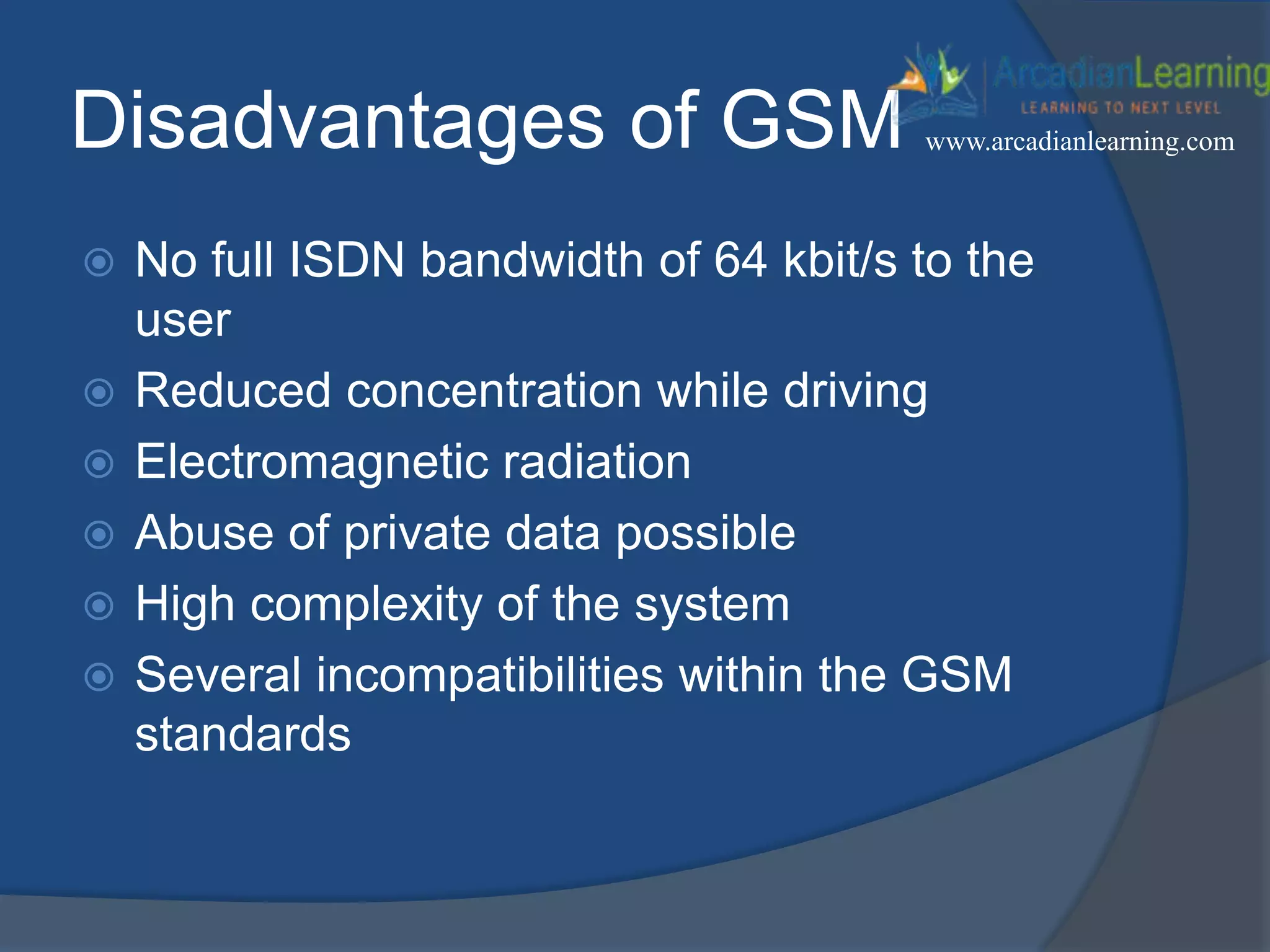Disadvantages of GSM
 No full ISDN bandwidth of 64 kbit/s to the
user
 Reduced concentration while driving
 Electromagnetic radiation
 Abuse of private data possible
 High complexity of the system
 Several incompatibilities within the GSM
standards
www.arcadianlearning.com
 
