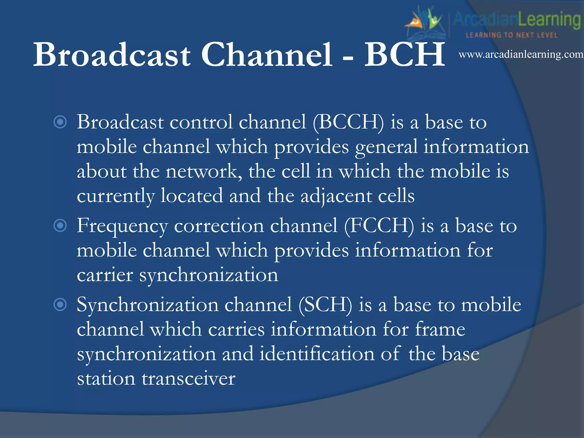 Broadcast Channel - BCH
 Broadcast control channel (BCCH) is a base to
mobile channel which provides general information
about the network, the cell in which the mobile is
currently located and the adjacent cells
 Frequency correction channel (FCCH) is a base to
mobile channel which provides information for
carrier synchronization
 Synchronization channel (SCH) is a base to mobile
channel which carries information for frame
synchronization and identification of the base
station transceiver
www.arcadianlearning.com
 