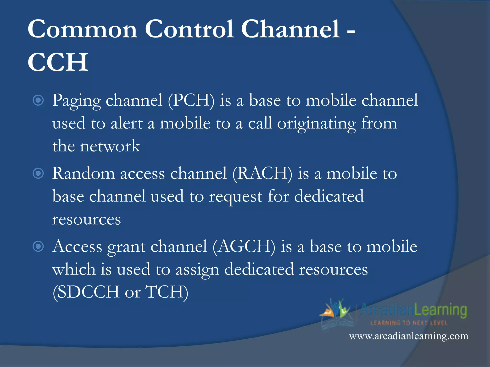 Common Control Channel -
CCH
 Paging channel (PCH) is a base to mobile channel
used to alert a mobile to a call originating from
the network
 Random access channel (RACH) is a mobile to
base channel used to request for dedicated
resources
 Access grant channel (AGCH) is a base to mobile
which is used to assign dedicated resources
(SDCCH or TCH)
www.arcadianlearning.com
 