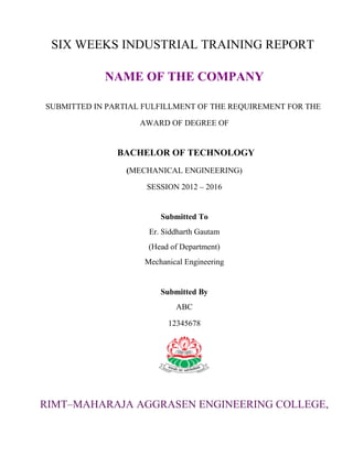 SIX WEEKS INDUSTRIAL TRAINING REPORT 
NAME OF THE COMPANY 
SUBMITTED IN PARTIAL FULFILLMENT OF THE REQUIREMENT FOR THE 
AWARD OF DEGREE OF 
BACHELOR OF TECHNOLOGY 
(MECHANICAL ENGINEERING) 
SESSION 2012 – 2016 
Submitted To 
Er. Siddharth Gautam 
(Head of Department) 
Mechanical Engineering 
Submitted By 
ABC 
12345678 
RIMT–MAHARAJA AGGRASEN ENGINEERING COLLEGE, 
 