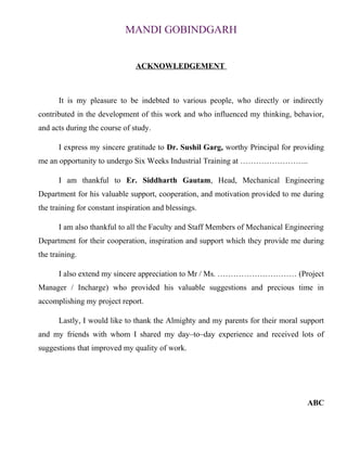 MANDI GOBINDGARH 
ACKNOWLEDGEMENT 
It is my pleasure to be indebted to various people, who directly or indirectly 
contributed in the development of this work and who influenced my thinking, behavior, 
and acts during the course of study. 
I express my sincere gratitude to Dr. Sushil Garg, worthy Principal for providing 
me an opportunity to undergo Six Weeks Industrial Training at …………………….. 
I am thankful to Er. Siddharth Gautam, Head, Mechanical Engineering 
Department for his valuable support, cooperation, and motivation provided to me during 
the training for constant inspiration and blessings. 
I am also thankful to all the Faculty and Staff Members of Mechanical Engineering 
Department for their cooperation, inspiration and support which they provide me during 
the training. 
I also extend my sincere appreciation to Mr / Ms. ………………………… (Project 
Manager / Incharge) who provided his valuable suggestions and precious time in 
accomplishing my project report. 
Lastly, I would like to thank the Almighty and my parents for their moral support 
and my friends with whom I shared my day–to–day experience and received lots of 
suggestions that improved my quality of work. 
ABC 
 