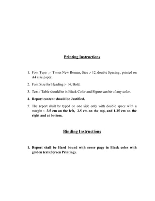 Printing Instructions 
1. Font Type :- Times New Roman, Size :- 12, double Spacing , printed on 
A4 size paper. 
2. Font Size for Heading :- 14, Bold. 
3. Text / Table should be in Black Color and Figure can be of any color. 
4. Report content should be Justified. 
5. The report shall be typed on one side only with double space with a 
margin :- 3.5 cm on the left, 2.5 cm on the top, and 1.25 cm on the 
right and at bottom. 
Binding Instructions 
1. Report shall be Hard bound with cover page in Black color with 
golden text (Screen Printing). 
 