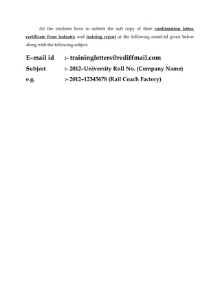 All the students have to submit the soft copy of their confirmation letter, 
certificate from industry and training report at the following email–id given below 
along with the following subject. 
E–mail id :- trainingletters@rediffmail.com 
Subject :- 2012–University Roll No. (Company Name) 
e.g. :- 2012–12345678 (Rail Coach Factory) 
