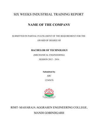 SIX WEEKS INDUSTRIAL TRAINING REPORT 
NAME OF THE COMPANY 
SUBMITTED IN PARTIAL FULFILLMENT OF THE REQUIREMENT FOR THE 
AWARD OF DEGREE OF 
BACHELOR OF TECHNOLOGY 
(MECHANICAL ENGINEERING) 
SESSION 2012 – 2016 
Submitted by 
ABC 
12345678 
RIMT–MAHARAJA AGGRASEN ENGINEERING COLLEGE, 
MANDI GOBINDGARH 
 