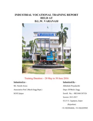 INDUSTRIAL VOCATIONAL TRAINING REPORT
HELD AT
D.L.W. VARANASI
Training Duration: - 20 May to 30 June 2016
Submitted to: - Submitted By: -
Mr. Harish Arora Abhishek Priyadarshi
Associative Prof. (Mech Engg Dept.) Dept. Of Mech. Engg.
SGVU Jaipur Enroll. No.: - ME10401307326
Session: 2013-2017
S.G.V.U. Jagatpura, Jaipur
(Rajasthan)
+91-9828964686, +91-9462699985
 