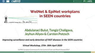 WelNet & EpiNet workplans
in SEEN countries
Improving surveillance and early detection of FAST diseases in the SEEN countries
Abdulanaci Bulut, Tengiz Chaligava,
Jeyhun Aliyev & Carsten Potzsch
EuFMD. European Commission for the Control of Foot-and-Mouth Disease/IZSLT
Improving surveillance and early detection of FAST diseases in the SEEN countries
Virtual Workshop, 27th- 30th April 2020
 