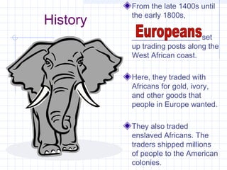 History
From the late 1400s until
the early 1800s,
__________________ set
up trading posts along the
West African coast.
Here, they traded with
Africans for gold, ivory,
and other goods that
people in Europe wanted.
They also traded
enslaved Africans. The
traders shipped millions
of people to the American
colonies.
 