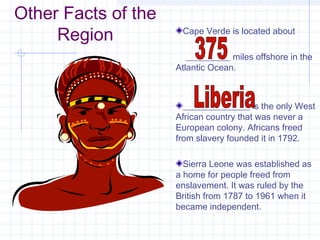 Other Facts of the
Region Cape Verde is located about
__________ miles offshore in the
Atlantic Ocean.
_______________ is the only West
African country that was never a
European colony. Africans freed
from slavery founded it in 1792.
Sierra Leone was established as
a home for people freed from
enslavement. It was ruled by the
British from 1787 to 1961 when it
became independent.
 