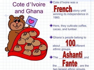 Cote d’Ivoire
and Ghana
Cote d’Ivoire was a
_____________ colony until
winning its independence in
1960.
Here, they cultivate coffee,
cacao, and lumber.
Ghana’s people belong to
about _________ different
ethnic groups.
The _________________ and
the _______________ are the
 