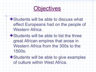 Objectives
Students will be able to discuss what
effect Europeans had on the people of
Western Africa.
Students will be able to list the three
great African empires that arose in
Western Africa from the 300s to the
1500s.
Students will be able to give examples
of culture within West Africa.
 