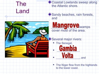 The
Land
Coastal Lowlands sweep along
the Atlantic shore.
Sandy beaches, rain forests,
and
________________ swamps
cover most of the area.
Several major rivers:
 The Senegal,
 ________________,
 _________________, and
 The Niger flow from the highlands
to the lower coast.
 