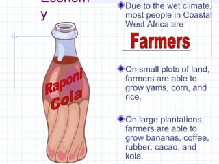 Econom
y
Due to the wet climate,
most people in Coastal
West Africa are
________________.
On small plots of land,
farmers are able to
grow yams, corn, and
rice.
On large plantations,
farmers are able to
grow bananas, coffee,
rubber, cacao, and
kola.
 