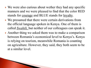  We were also curious about wether they had any specific
manners and we were pleased to find that the color RED
stands for courage and BLUE stands for loyalty.
 We presumed that there were certain derivations from
the official language spoken in Kenya. One of them is
called Swahili, but neither of our colleagues can speak it.
 Another thing we asked them was to make a comparison
between Romania’s economical level to Kenya’s. Kenya
is relying on tourism, meanwhile Romania is counting
on agriculture. However, they said, they both seem to be
at a similar level.
 