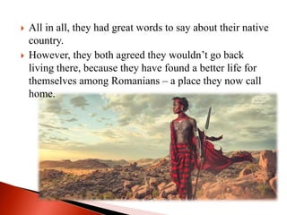  All in all, they had great words to say about their native
country.
 However, they both agreed they wouldn’t go back
living there, because they have found a better life for
themselves among Romanians – a place they now call
home.
 