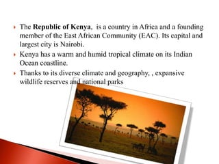  The Republic of Kenya, is a country in Africa and a founding
member of the East African Community (EAC). Its capital and
largest city is Nairobi.
 Kenya has a warm and humid tropical climate on its Indian
Ocean coastline.
 Thanks to its diverse climate and geography, , expansive
wildlife reserves and national parks
 