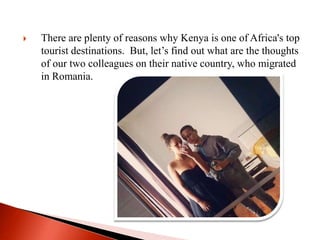  There are plenty of reasons why Kenya is one of Africa's top
tourist destinations. But, let’s find out what are the thoughts
of our two colleagues on their native country, who migrated
in Romania.
 
