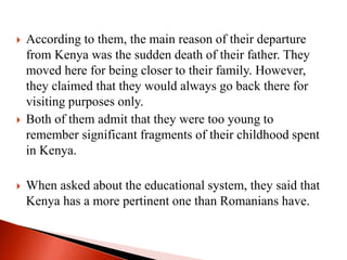  According to them, the main reason of their departure
from Kenya was the sudden death of their father. They
moved here for being closer to their family. However,
they claimed that they would always go back there for
visiting purposes only.
 Both of them admit that they were too young to
remember significant fragments of their childhood spent
in Kenya.
 When asked about the educational system, they said that
Kenya has a more pertinent one than Romanians have.
 