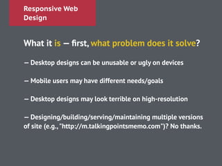 Responsive Web
Design
What it is — ﬁrst, what problem does it solve?
!
— Desktop designs can be unusable or ugly on devices
!
— Mobile users may have different needs/goals
!
— Desktop designs may look terrible on high-resolution
!
— Designing/building/serving/maintaining multiple versions
of site (e.g.,"http://m.talkingpointsmemo.com")? No thanks.
!
 